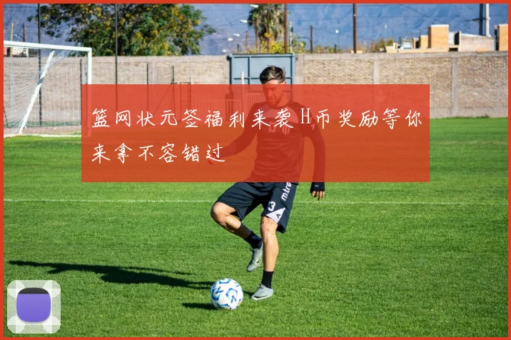 篮网状元签福利来袭 H币奖励等你来拿不容错过