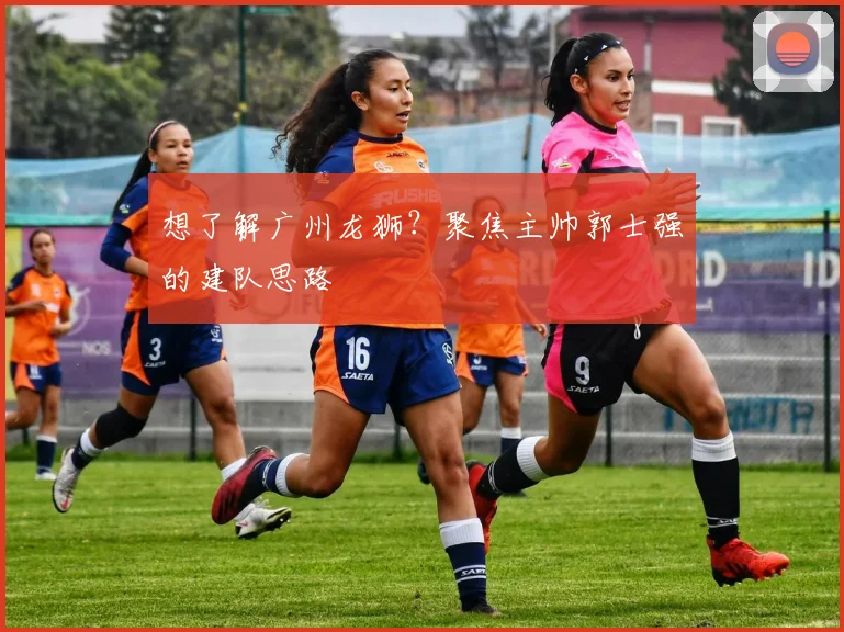想了解广州龙狮？聚焦主帅郭士强的建队思路