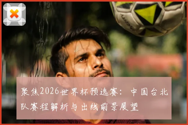 聚焦2026世界杯预选赛:中国台北队赛程解析与出线前景展望