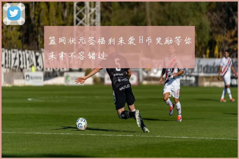 篮网状元签福利来袭 H币奖励等你来拿不容错过