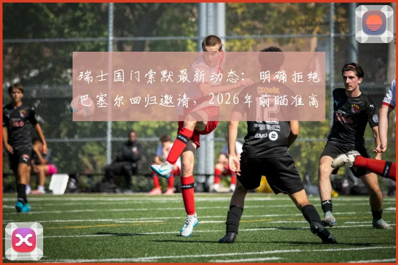 瑞士国门索默最新动态:明确拒绝巴塞尔回归邀请,2026年前瞄准高水平联赛,未来下家分析