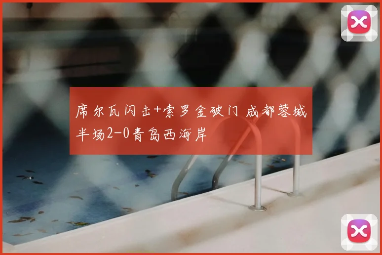 席尔瓦闪击+索罗金破门 成都蓉城半场2-0青岛西海岸