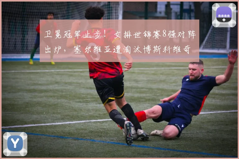 卫冕冠军止步!女排世锦赛8强对阵出炉,塞尔维亚遭淘汰博斯科维奇赛后落寞