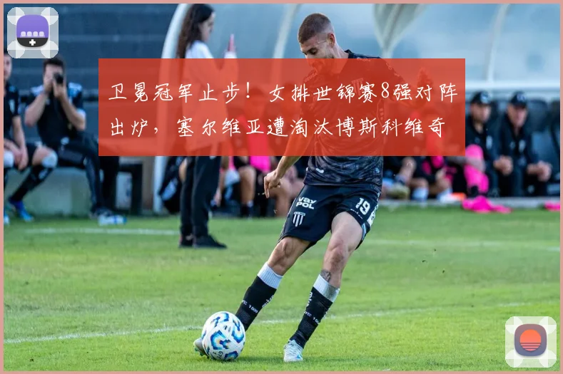 卫冕冠军止步！女排世锦赛8强对阵出炉，塞尔维亚遭淘汰博斯科维奇赛后落寞