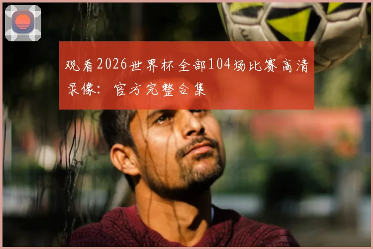 观看2026世界杯全部104场比赛高清录像:官方完整合集