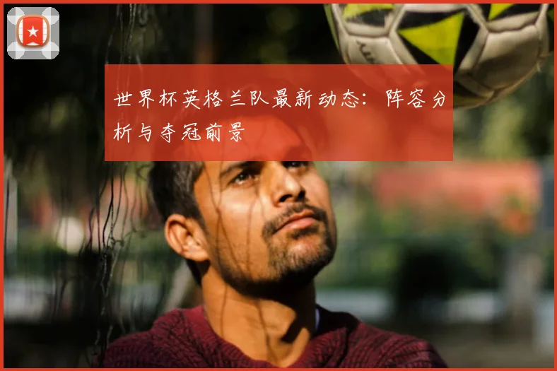 世界杯英格兰队最新动态:阵容分析与夺冠前景