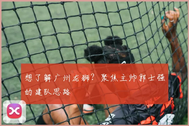 想了解广州龙狮？聚焦主帅郭士强的建队思路