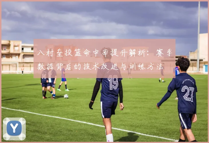 八村垒投篮命中率提升解析:赛季数据背后的技术改进与训练方法