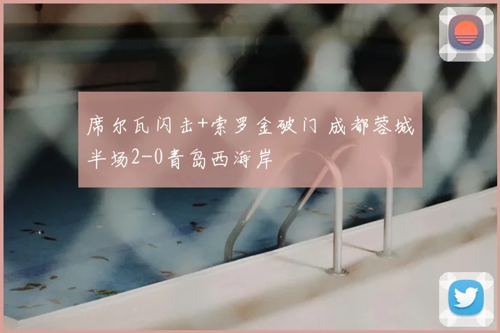 席尔瓦闪击+索罗金破门 成都蓉城半场2-0青岛西海岸