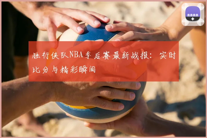 独行侠队NBA季后赛最新战报:实时比分与精彩瞬间