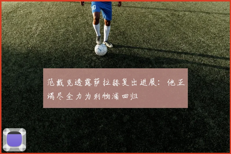 范戴克透露萨拉赫复出进展：他正竭尽全力为利物浦回归